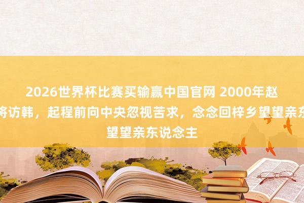 2026世界杯比赛买输赢中国官网 2000年赵南起上将访韩，起程前向中央忽视苦求，念念回梓乡望望亲东说念主