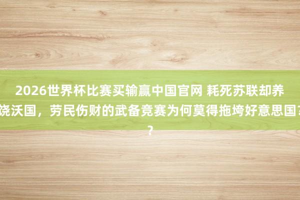 2026世界杯比赛买输赢中国官网 耗死苏联却养饶沃国，劳民伤财的武备竞赛为何莫得拖垮好意思国？