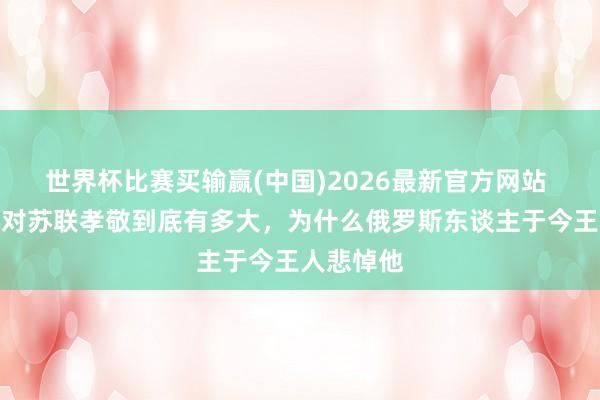 世界杯比赛买输赢(中国)2026最新官方网站 赫鲁晓夫对苏联孝敬到底有多大，为什么俄罗斯东谈主于今王人悲悼他