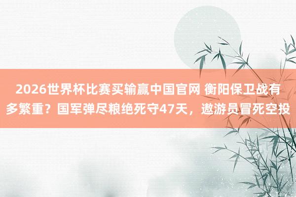 2026世界杯比赛买输赢中国官网 衡阳保卫战有多繁重？国军弹尽粮绝死守47天，遨游员冒死空投