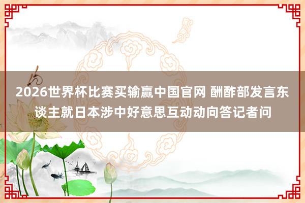 2026世界杯比赛买输赢中国官网 酬酢部发言东谈主就日本涉中好意思互动动向答记者问
