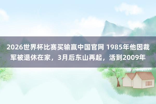 2026世界杯比赛买输赢中国官网 1985年他因裁军被退休在家，3月后东山再起，活到2009年