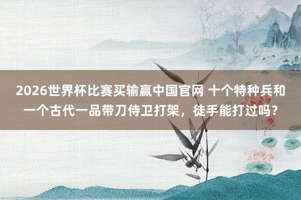 2026世界杯比赛买输赢中国官网 十个特种兵和一个古代一品带刀侍卫打架，徒手能打过吗？