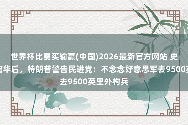 世界杯比赛买输赢(中国)2026最新官方网站 史无先例！离华后，特朗普警告民进党：不念念好意思军去9500英里外构兵
