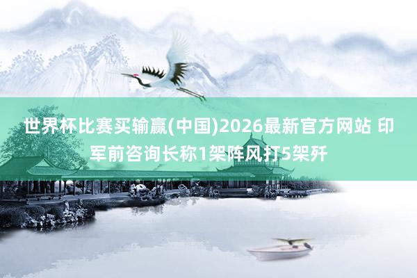 世界杯比赛买输赢(中国)2026最新官方网站 印军前咨询长称1架阵风打5架歼