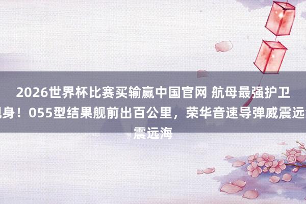 2026世界杯比赛买输赢中国官网 航母最强护卫现身！055型结果舰前出百公里，荣华音速导弹威震远海