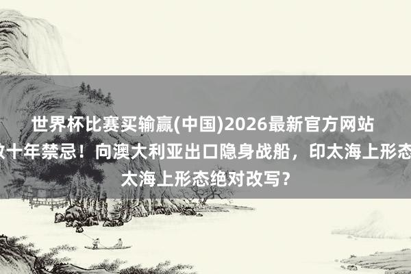 世界杯比赛买输赢(中国)2026最新官方网站 日本冲突数十年禁忌！向澳大利亚出口隐身战船，印太海上形态绝对改写？