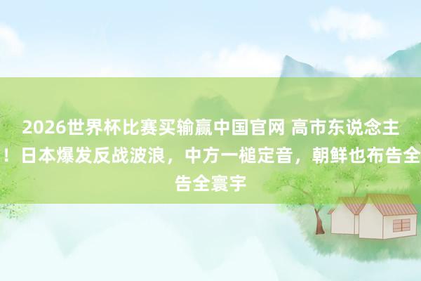 2026世界杯比赛买输赢中国官网 高市东说念主麻了！日本爆发反战波浪，中方一槌定音，朝鲜也布告全寰宇