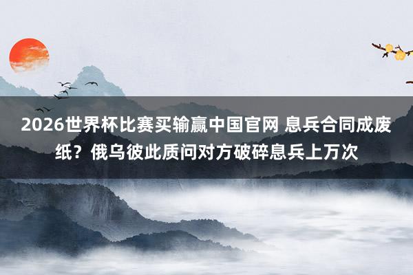 2026世界杯比赛买输赢中国官网 息兵合同成废纸？俄乌彼此质问对方破碎息兵上万次