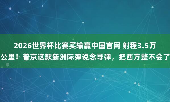 2026世界杯比赛买输赢中国官网 射程3.5万公里！普京这款新洲际弹说念导弹，把西方整不会了