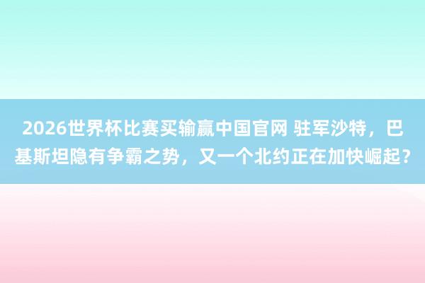 2026世界杯比赛买输赢中国官网 驻军沙特，巴基斯坦隐有争霸之势，又一个北约正在加快崛起？