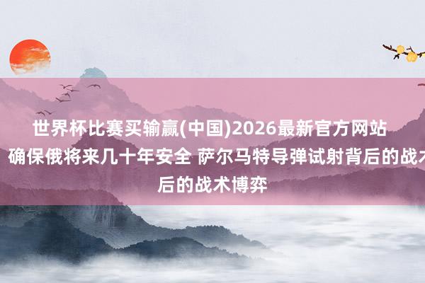 世界杯比赛买输赢(中国)2026最新官方网站 普京：确保俄将来几十年安全 萨尔马特导弹试射背后的战术博弈