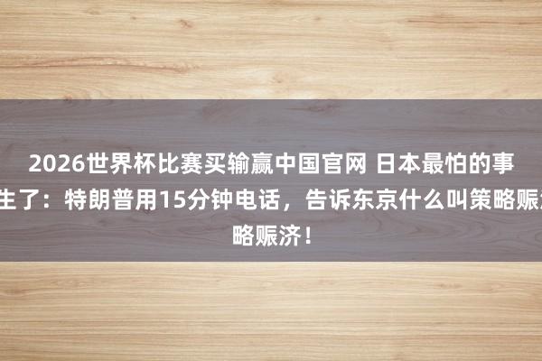 2026世界杯比赛买输赢中国官网 日本最怕的事发生了：特朗普用15分钟电话，告诉东京什么叫策略赈济！