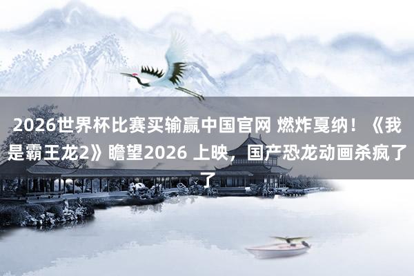 2026世界杯比赛买输赢中国官网 燃炸戛纳！《我是霸王龙2》瞻望2026 上映，国产恐龙动画杀疯了