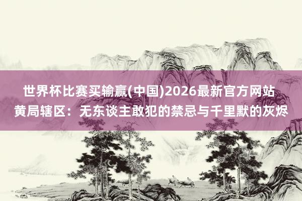 世界杯比赛买输赢(中国)2026最新官方网站 黄局辖区：无东谈主敢犯的禁忌与千里默的灰烬
