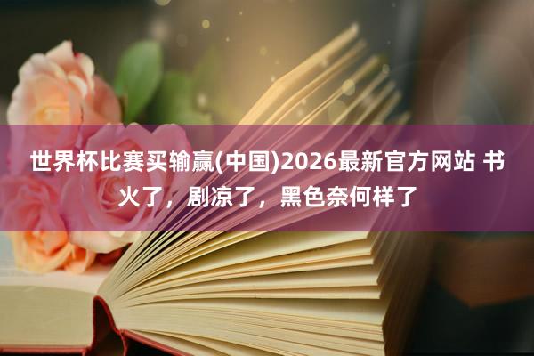 世界杯比赛买输赢(中国)2026最新官方网站 书火了，剧凉了，黑色奈何样了