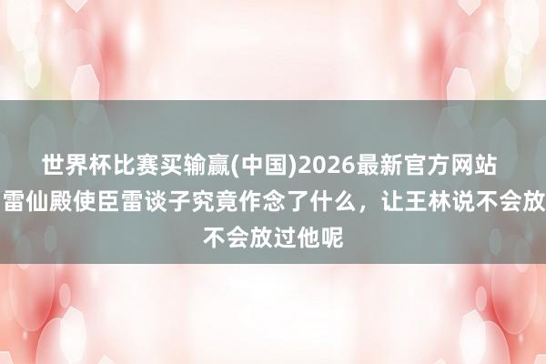 世界杯比赛买输赢(中国)2026最新官方网站 仙逆：雷仙殿使臣雷谈子究竟作念了什么，让王林说不会放过他呢