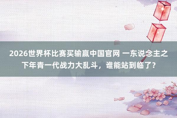 2026世界杯比赛买输赢中国官网 一东说念主之下年青一代战力大乱斗，谁能站到临了？