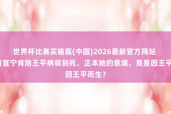 世界杯比赛买输赢(中国)2026最新官方网站 难怪青宜宁肯陪王平病弱到死，正本她的意境，竟是因王平而生？