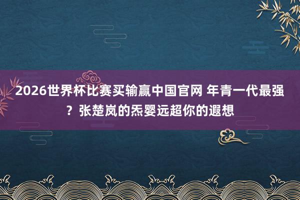 2026世界杯比赛买输赢中国官网 年青一代最强？张楚岚的炁婴远超你的遐想