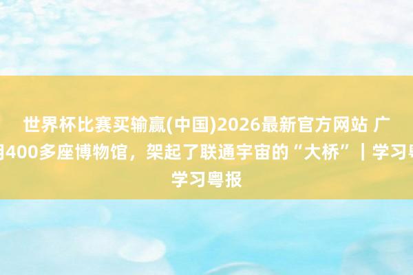 世界杯比赛买输赢(中国)2026最新官方网站 广东用400多座博物馆，架起了联通宇宙的“大桥”｜学习粤报