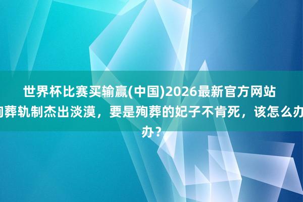 世界杯比赛买输赢(中国)2026最新官方网站 殉葬轨制杰出淡漠，要是殉葬的妃子不肯死，该怎么办？