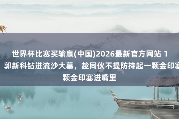 世界杯比赛买输赢(中国)2026最新官方网站 1993年，郭新科钻进流沙大墓，趁同伙不提防持起一颗金印塞进嘴里