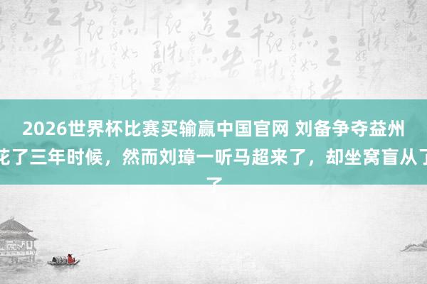 2026世界杯比赛买输赢中国官网 刘备争夺益州花了三年时候，然而刘璋一听马超来了，却坐窝盲从了