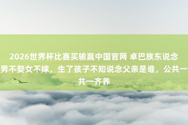 2026世界杯比赛买输赢中国官网 卓巴族东说念主：男不娶女不嫁，生了孩子不知说念父亲是谁，公共一齐养
