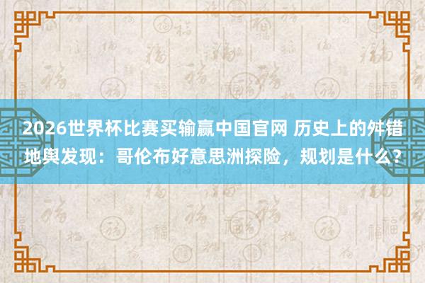 2026世界杯比赛买输赢中国官网 历史上的舛错地舆发现：哥伦布好意思洲探险，规划是什么？