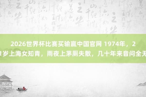 2026世界杯比赛买输赢中国官网 1974年，21岁上海女知青，雨夜上茅厕失散，几十年来音问全无
