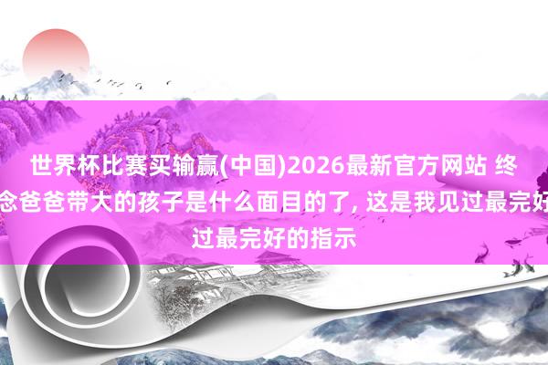 世界杯比赛买输赢(中国)2026最新官方网站 终于知说念爸爸带大的孩子是什么面目的了， 这是我见过最完好的指示