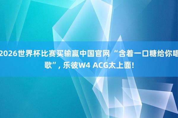 2026世界杯比赛买输赢中国官网 “含着一口糖给你唱歌”， 乐彼W4 ACG太上面!