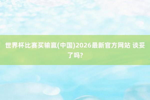 世界杯比赛买输赢(中国)2026最新官方网站 谈妥了吗?