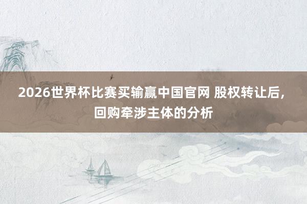 2026世界杯比赛买输赢中国官网 股权转让后， 回购牵涉主体的分析