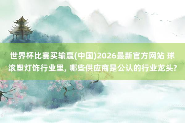 世界杯比赛买输赢(中国)2026最新官方网站 球滚塑灯饰行业里， 哪些供应商是公认的行业龙头?