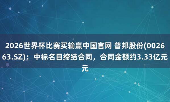 2026世界杯比赛买输赢中国官网 普邦股份(002663.SZ)：中标名目缔结合同，合同金额约3.33亿元