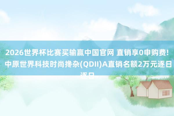 2026世界杯比赛买输赢中国官网 直销享0申购费! 中原世界科技时尚搀杂(QDII)A直销名额2万元逐日