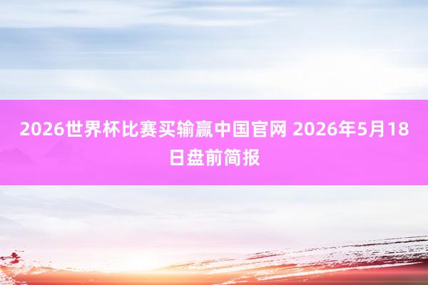 2026世界杯比赛买输赢中国官网 2026年5月18日盘前简报