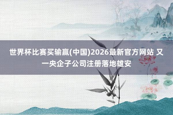 世界杯比赛买输赢(中国)2026最新官方网站 又一央企子公司注册落地雄安