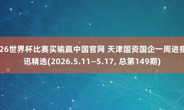2026世界杯比赛买输赢中国官网 天津国资国企一周进犯资讯精选(2026.5.11—5.17， 总第149期)