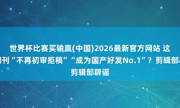 世界杯比赛买输赢(中国)2026最新官方网站 这家期刊“不再初审拒稿”“成为国产好发No.1”？剪辑部辟谣