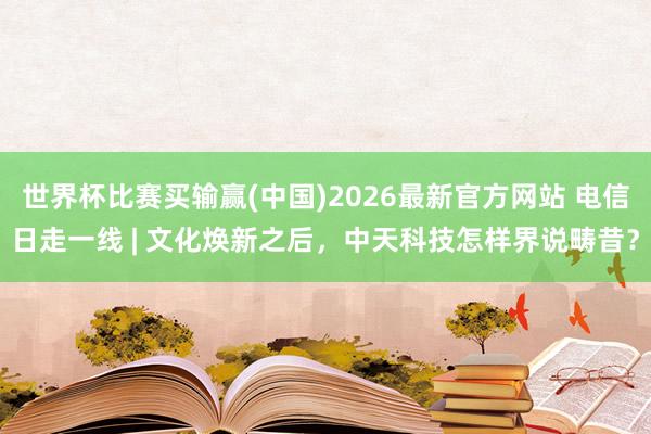 世界杯比赛买输赢(中国)2026最新官方网站 电信日走一线 | 文化焕新之后，中天科技怎样界说畴昔？