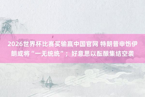 2026世界杯比赛买输赢中国官网 特朗普申饬伊朗或将“一无统统”；好意思以酝酿集结空袭