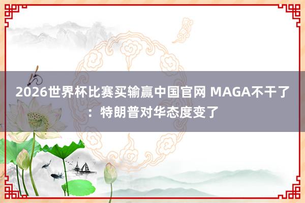 2026世界杯比赛买输赢中国官网 MAGA不干了：特朗普对华态度变了