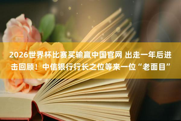 2026世界杯比赛买输赢中国官网 出走一年后进击回顾！中信银行行长之位等来一位“老面目”