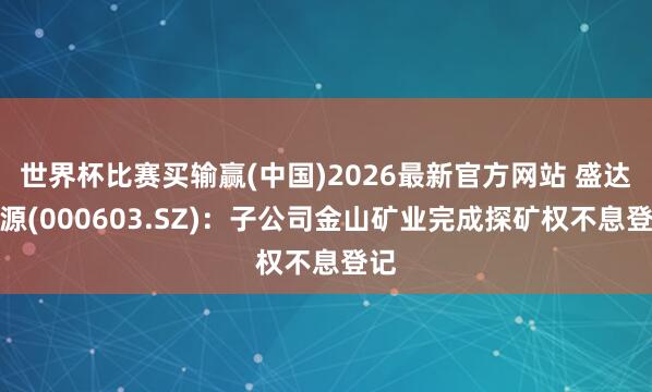 世界杯比赛买输赢(中国)2026最新官方网站 盛达资源(000603.SZ)：子公司金山矿业完成探矿权不息登记
