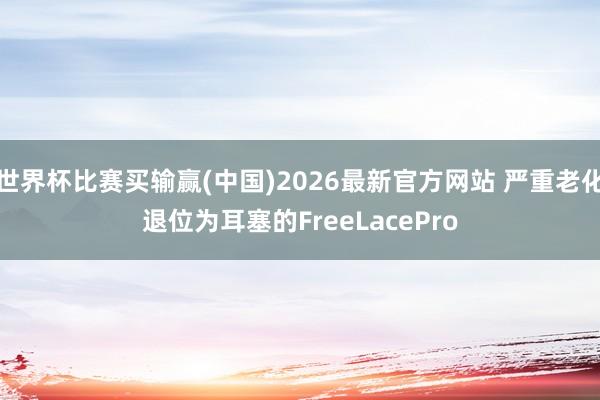 世界杯比赛买输赢(中国)2026最新官方网站 严重老化退位为耳塞的FreeLacePro