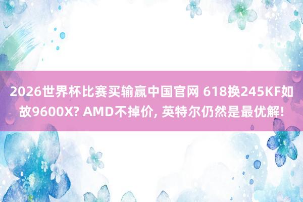2026世界杯比赛买输赢中国官网 618换245KF如故9600X? AMD不掉价， 英特尔仍然是最优解!