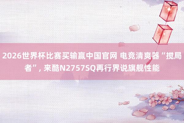 2026世界杯比赛买输赢中国官网 电竞清爽器“搅局者”， 来酷N2757SQ再行界说旗舰性能